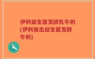 伊利益生菌发酵乳牛奶(伊利推出益生菌发酵牛奶)