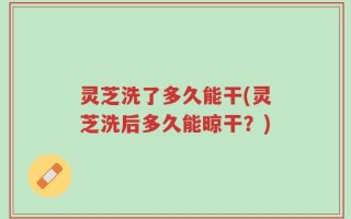 灵芝洗了多久能干(灵芝洗后多久能晾干？)