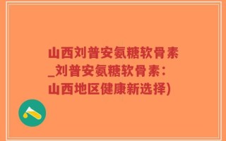 山西刘普安氨糖软骨素_刘普安氨糖软骨素：山西地区健康新选择)