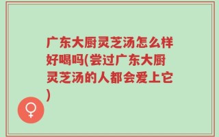 广东大厨灵芝汤怎么样好喝吗(尝过广东大厨灵芝汤的人都会爱上它)