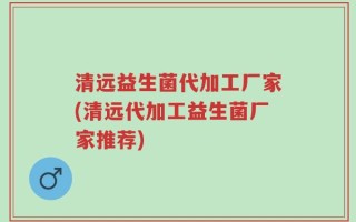 清远益生菌代加工厂家(清远代加工益生菌厂家推荐)