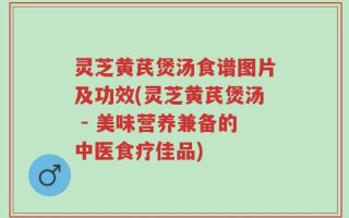 灵芝黄芪煲汤食谱图片及功效(灵芝黄芪煲汤 - 美味营养兼备的中医食疗佳品)