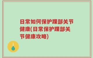 日常如何保护踝部关节健康(日常保护踝部关节健康攻略)