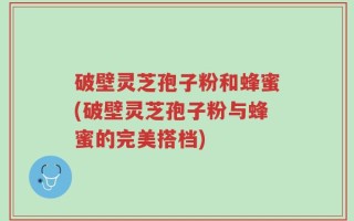 破壁灵芝孢子粉和蜂蜜(破壁灵芝孢子粉与蜂蜜的完美搭档)