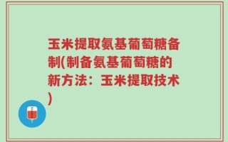 玉米提取氨基葡萄糖备制(制备氨基葡萄糖的新方法：玉米提取技术)