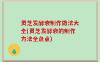 灵芝发酵液制作做法大全(灵芝发酵液的制作方法全盘点)