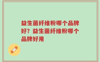 益生菌纤维粉哪个品牌好？益生菌纤维粉哪个品牌好用