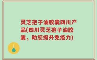 灵芝孢子油胶囊四川产品(四川灵芝孢子油胶囊，助您提升免疫力)