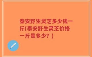 泰安野生灵芝多少钱一斤(泰安野生灵芝价格一斤是多少？)