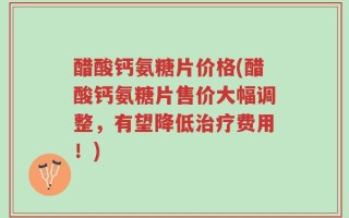 醋酸钙氨糖片价格(醋酸钙氨糖片售价大幅调整，有望降低治疗费用！)