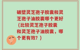 破壁灵芝孢子胶囊和灵芝孢子油胶囊哪个更好 (比较灵芝孢子胶囊和灵芝孢子油胶囊，哪个更有效？)