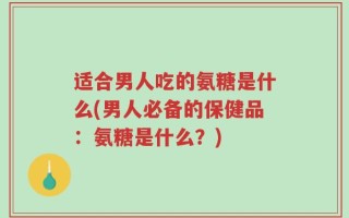 适合男人吃的氨糖是什么(男人必备的保健品：氨糖是什么？)