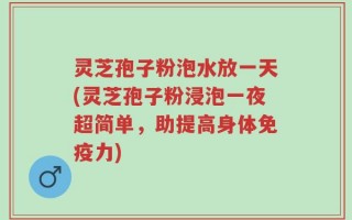 灵芝孢子粉泡水放一天(灵芝孢子粉浸泡一夜超简单，助提高身体免疫力)