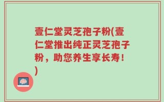 壹仁堂灵芝孢子粉(壹仁堂推出纯正灵芝孢子粉，助您养生享长寿！)