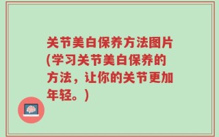 关节美白保养方法图片(学习关节美白保养的方法，让你的关节更加年轻。)