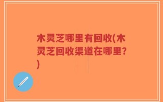 木灵芝哪里有回收(木灵芝回收渠道在哪里？)