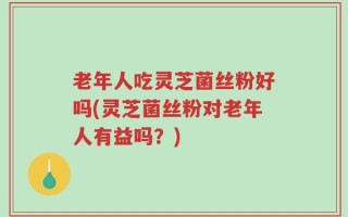 老年人吃灵芝菌丝粉好吗(灵芝菌丝粉对老年人有益吗？)