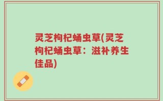 灵芝枸杞蛹虫草(灵芝枸杞蛹虫草：滋补养生佳品)