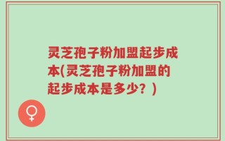 灵芝孢子粉加盟起步成本(灵芝孢子粉加盟的起步成本是多少？)