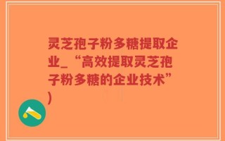 灵芝孢子粉多糖提取企业_“高效提取灵芝孢子粉多糖的企业技术”)