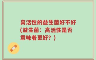 高活性的益生菌好不好(益生菌：高活性是否意味着更好？)
