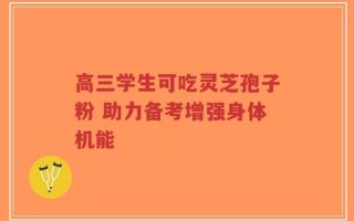 高三学生可吃灵芝孢子粉 助力备考增强身体机能