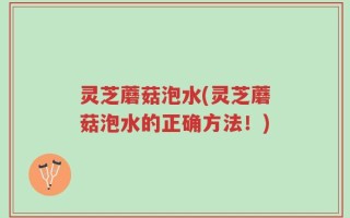 灵芝蘑菇泡水(灵芝蘑菇泡水的正确方法！)