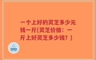 一个上好的灵芝多少元钱一斤(灵芝价格：一斤上好灵芝多少钱？)