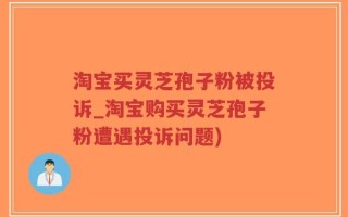 淘宝买灵芝孢子粉被投诉_淘宝购买灵芝孢子粉遭遇投诉问题)