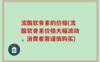 流酸软骨素的价格(流酸软骨素价格大幅波动，消费者需谨慎购买)