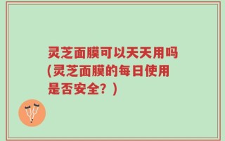 灵芝面膜可以天天用吗(灵芝面膜的每日使用是否安全？)