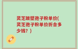 灵芝跛壁孢子粉单价(灵芝孢子粉单价折合多少钱？)