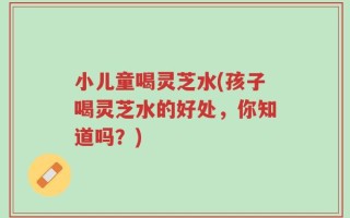 小儿童喝灵芝水(孩子喝灵芝水的好处，你知道吗？)