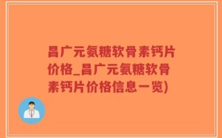 昌广元氨糖软骨素钙片价格_昌广元氨糖软骨素钙片价格信息一览)