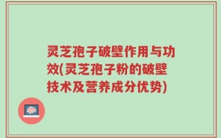 灵芝孢子破壁作用与功效(灵芝孢子粉的破壁技术及营养成分优势)