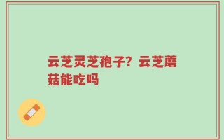 云芝灵芝孢子？云芝蘑菇能吃吗