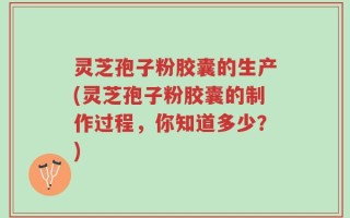 灵芝孢子粉胶囊的生产(灵芝孢子粉胶囊的制作过程，你知道多少？)