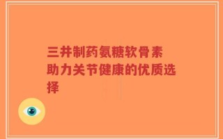 三井制药氨糖软骨素 助力关节健康的优质选择