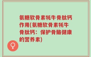 氨糖软骨素牦牛骨肽钙作用(氨糖软骨素牦牛骨肽钙：保护骨骼健康的营养素)