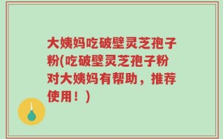 大姨妈吃破壁灵芝孢子粉(吃破壁灵芝孢子粉对大姨妈有帮助，推荐使用！)