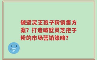 破壁灵芝孢子粉销售方案？打造破壁灵芝孢子粉的市场营销策略？