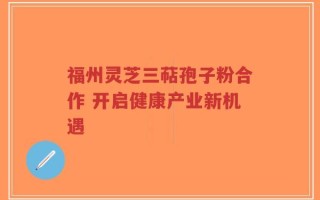 福州灵芝三萜孢子粉合作 开启健康产业新机遇