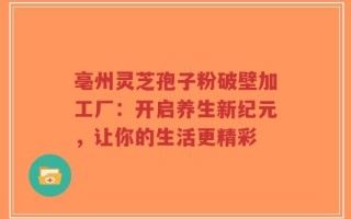 亳州灵芝孢子粉破壁加工厂：开启养生新纪元，让你的生活更精彩
