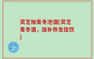 灵芝加麦冬泡酒(灵芝麦冬酒，滋补养生佳饮)