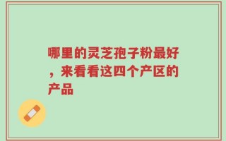 哪里的灵芝孢子粉最好，来看看这四个产区的产品