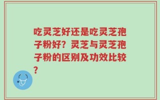吃灵芝好还是吃灵芝孢子粉好？灵芝与灵芝孢子粉的区别及功效比较？