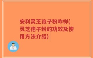 安利灵芝孢子粉咋样(灵芝孢子粉的功效及使用方法介绍)