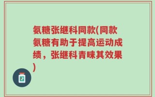 氨糖张继科同款(同款氨糖有助于提高运动成绩，张继科青睐其效果)