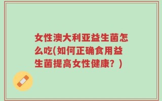 女性澳大利亚益生菌怎么吃(如何正确食用益生菌提高女性健康？)