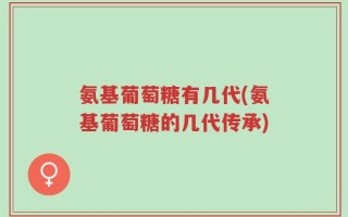 氨基葡萄糖有几代(氨基葡萄糖的几代传承)